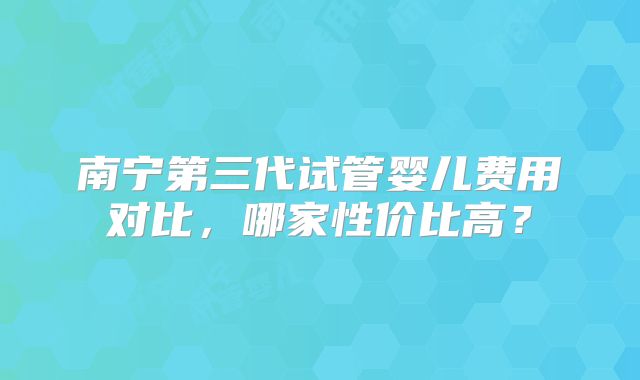 南宁第三代试管婴儿费用对比，哪家性价比高？