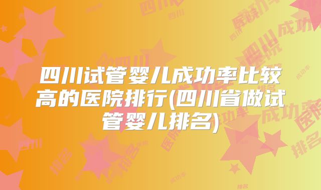 四川试管婴儿成功率比较高的医院排行(四川省做试管婴儿排名)
