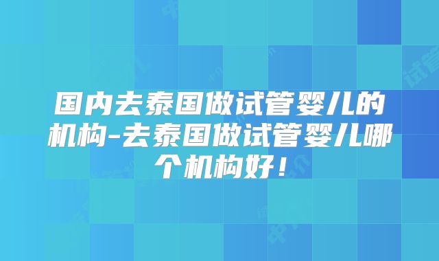 国内去泰国做试管婴儿的机构-去泰国做试管婴儿哪个机构好！