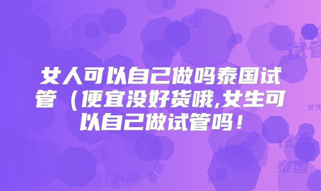 女人可以自己做吗泰国试管（便宜没好货哦,女生可以自己做试管吗！