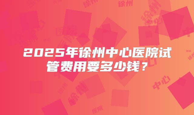 2025年徐州中心医院试管费用要多少钱？