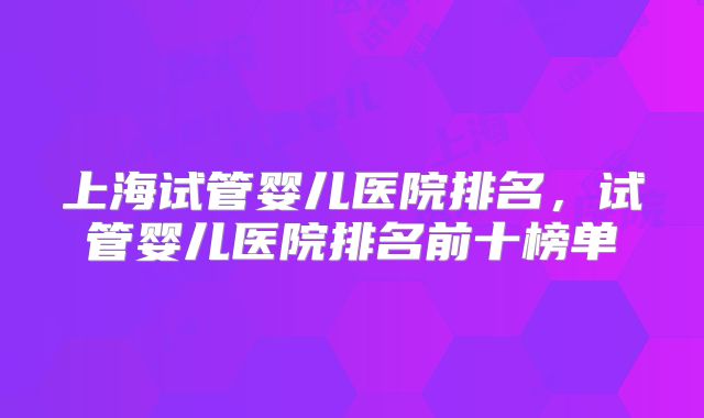 上海试管婴儿医院排名,试管婴儿医院排名前十榜单