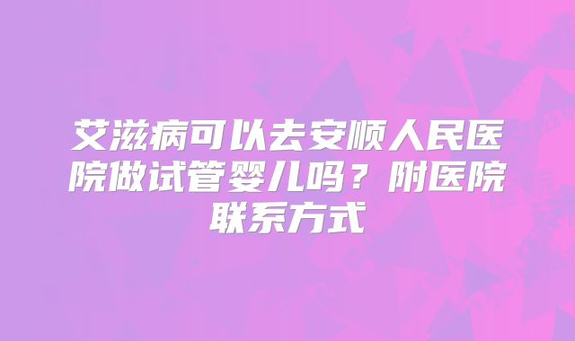 艾滋病可以去安顺人民医院做试管婴儿吗？附医院联系方式