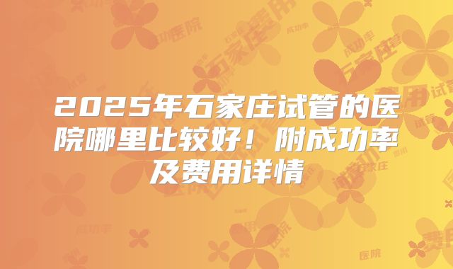 2025年石家庄试管的医院哪里比较好！附成功率及费用详情