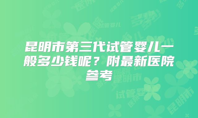 昆明市第三代试管婴儿一般多少钱呢?附最新医院参考