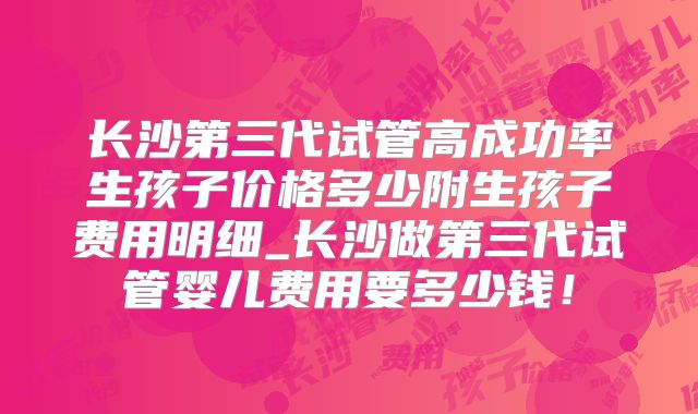 长沙第三代试管高成功率生孩子价格多少附生孩子费用明细_长沙做第三代试管婴儿费用要多少钱!