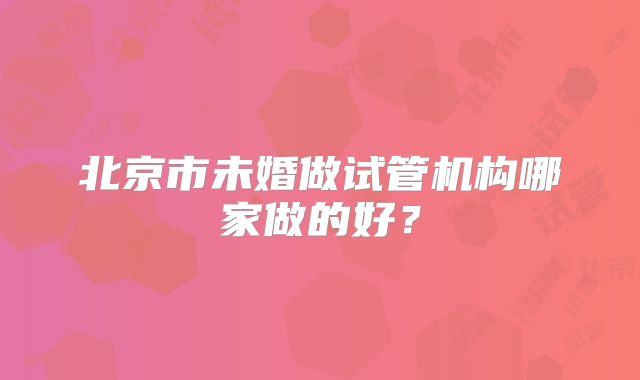 北京市未婚做试管机构哪家做的好?