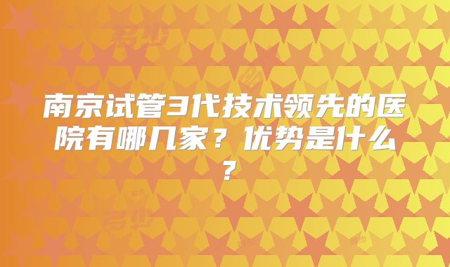 南京试管3代技术领先的医院有哪几家？优势是什么？
