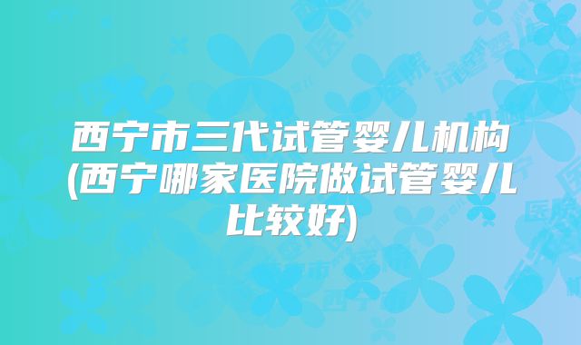 西宁市三代试管婴儿机构(西宁哪家医院做试管婴儿比较好)