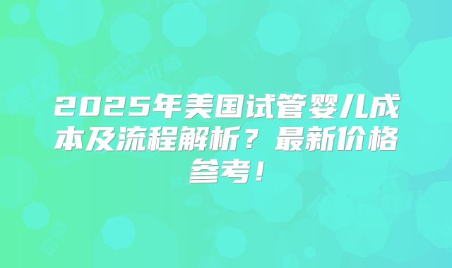 2025年美国试管婴儿成本及流程解析?最新价格参考!
