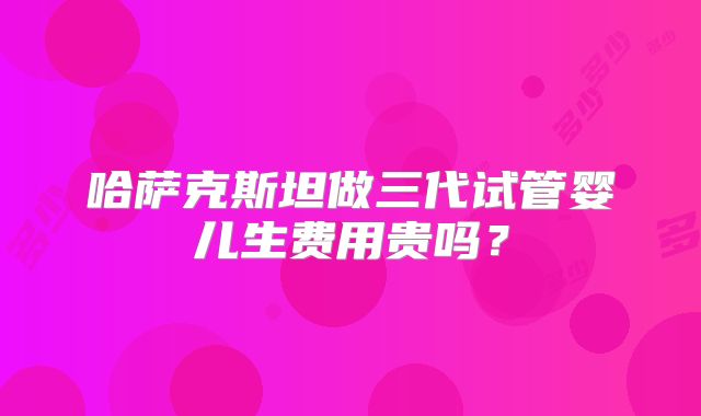 哈萨克斯坦做三代试管婴儿生费用贵吗？