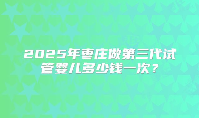 2025年枣庄做第三代试管婴儿多少钱一次?