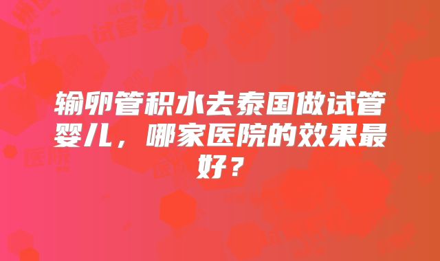 输卵管积水去泰国做试管婴儿，哪家医院的效果最好？