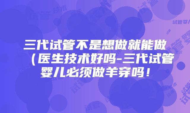 三代试管不是想做就能做(医生技术好吗-三代试管婴儿必须做羊穿吗!