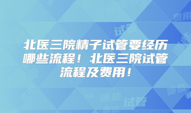 北医三院精子试管要经历哪些流程！北医三院试管流程及费用！