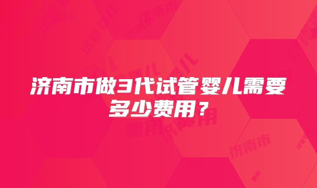 济南市做3代试管婴儿需要多少费用?