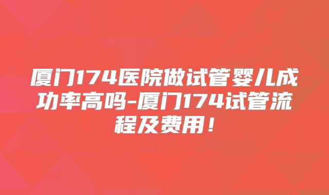 厦门174医院做试管婴儿成功率高吗-厦门174试管流程及费用！
