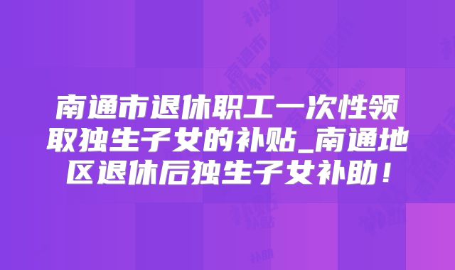 南通市退休职工一次性领取独生子女的补贴_南通地区退休后独生子女补助！