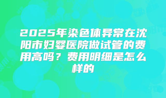 2025年染色体异常在沈阳市妇婴医院做试管的费用高吗?费用明细是怎么样的