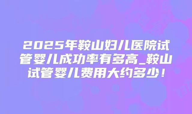 2025年鞍山妇儿医院试管婴儿成功率有多高_鞍山试管婴儿费用大约多少！