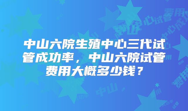 中山六院生殖中心三代试管成功率,中山六院试管费用大概多少钱?