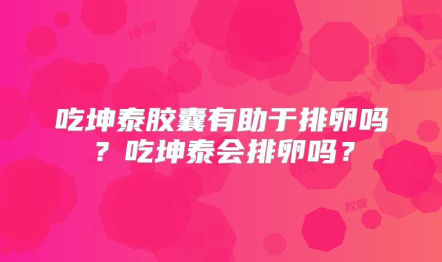 吃坤泰胶囊有助于排卵吗?吃坤泰会排卵吗?