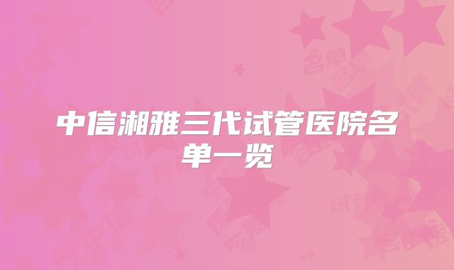 中信湘雅三代试管医院名单一览