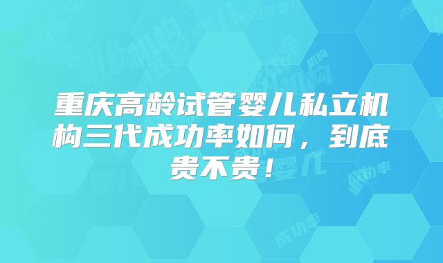 重庆高龄试管婴儿私立机构三代成功率如何,到底贵不贵!