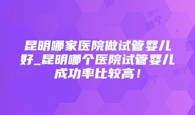 昆明哪家医院做试管婴儿好_昆明哪个医院试管婴儿成功率比较高!