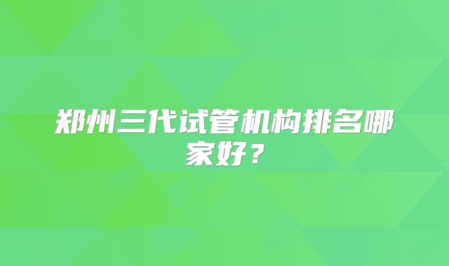 郑州三代试管机构排名哪家好?