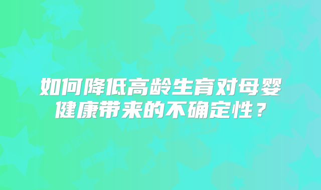 如何降低高龄生育对母婴健康带来的不确定性？
