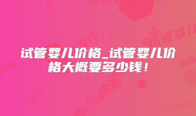试管婴儿价格_试管婴儿价格大概要多少钱!