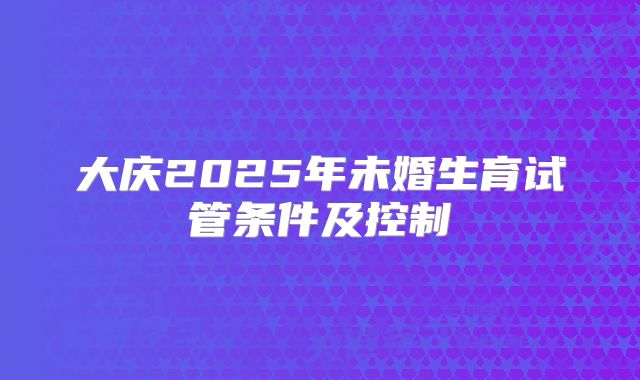 大庆2025年未婚生育试管条件及控制