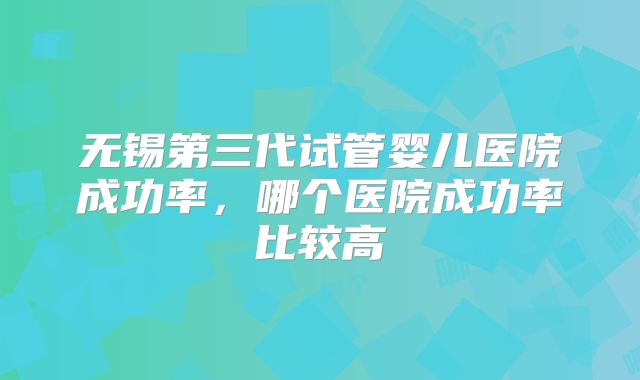 无锡第三代试管婴儿医院成功率，哪个医院成功率比较高