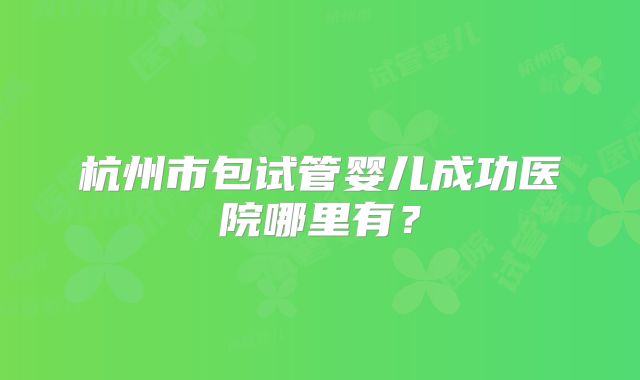 杭州市包试管婴儿成功医院哪里有？