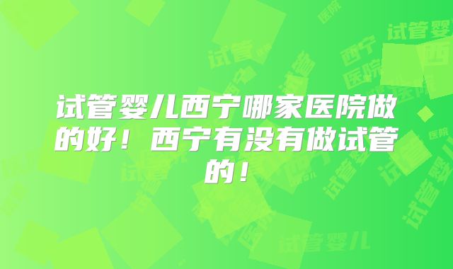 试管婴儿西宁哪家医院做的好！西宁有没有做试管的！