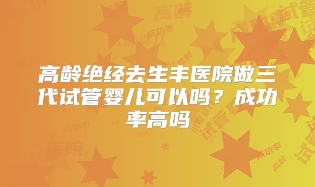 高龄绝经去生丰医院做三代试管婴儿可以吗?成功率高吗