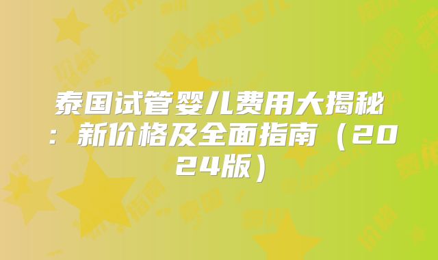 泰国试管婴儿费用大揭秘：新价格及全面指南（2024版）
