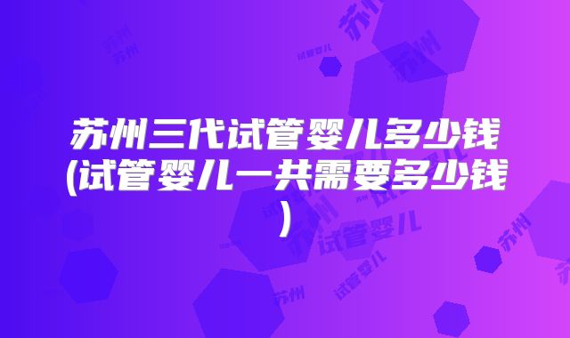 苏州三代试管婴儿多少钱(试管婴儿一共需要多少钱)