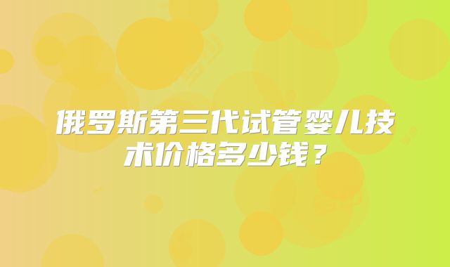 俄罗斯第三代试管婴儿技术价格多少钱？