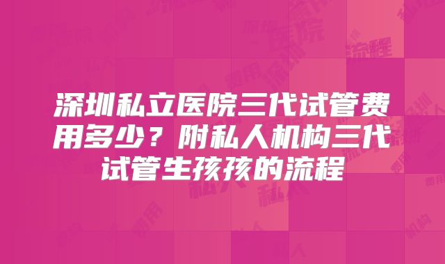 深圳私立医院三代试管费用多少？附私人机构三代试管生孩孩的流程
