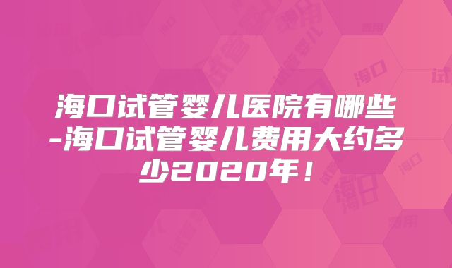 海口试管婴儿医院有哪些-海口试管婴儿费用大约多少2020年！