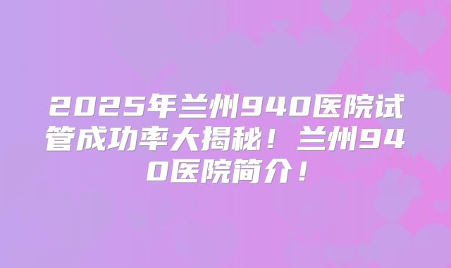 2025年兰州940医院试管成功率大揭秘!兰州940医院简介!
