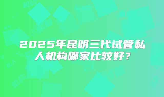 2025年昆明三代试管私人机构哪家比较好?