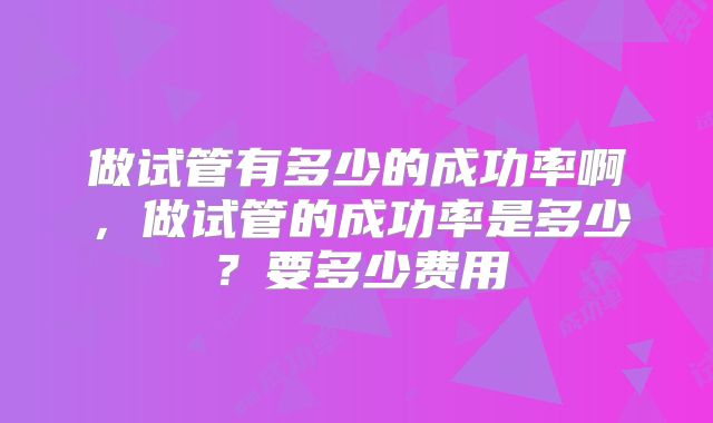 做试管有多少的成功率啊,做试管的成功率是多少?要多少费用