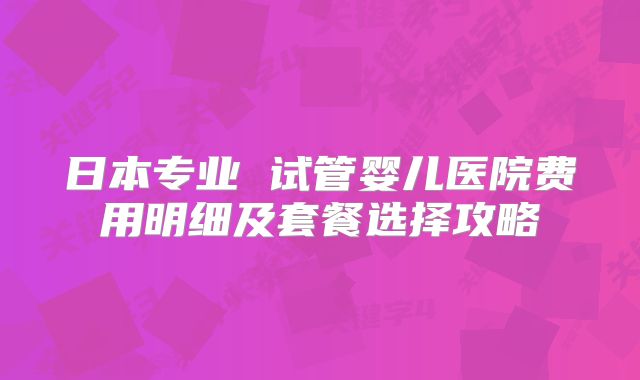 日本专业 试管婴儿医院费用明细及套餐选择攻略