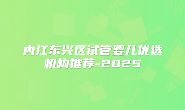 内江东兴区试管婴儿优选机构推荐-2025