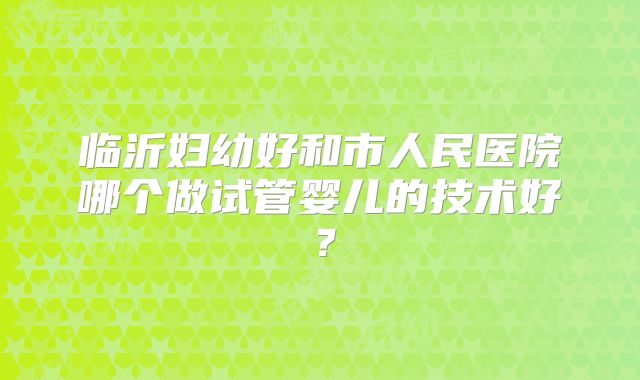 临沂妇幼好和市人民医院哪个做试管婴儿的技术好？