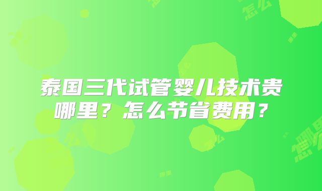 泰国三代试管婴儿技术贵哪里?怎么节省费用?