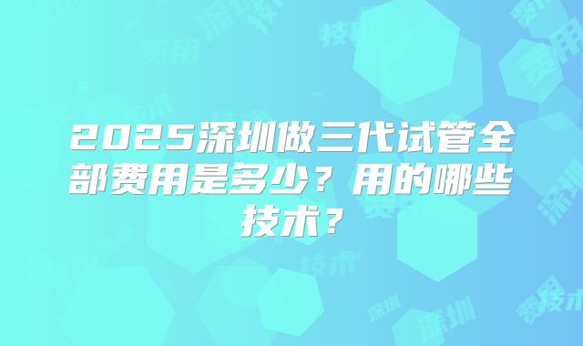 2025深圳做三代试管全部费用是多少？用的哪些技术？